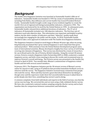 2011 
Happiness 
Report 
Card 
for 
Seattle 
Background 
The 
Seattle 
Area 
Happiness 
Initiative 
was 
launched 
as 
Sustainable 
Seattle’s 
fifth 
set 
of 
indicators. 
Sustainable 
Seattle 
was 
founded 
in 
1991 
by 
a 
team 
of 
sustainability 
advocates 
including 
Vicki 
Robin, 
Alan 
AtKisson 
and 
current 
Seattle 
City 
Council 
President 
Richard 
Conlin. 
Sustainable 
Seattle 
brought 
a 
wide 
range 
of 
area 
residents 
together 
to 
create 
the 
world’s 
first 
set 
of 
regional 
well-­‐being/sustainability 
indicators, 
released 
in 
1993. 
The 
organization 
was 
honored 
for 
its 
work 
by 
the 
United 
Nations 
in 
1995. 
In 
subsequent 
years, 
Sustainable 
Seattle 
released 
three 
additional 
iterations 
of 
indicators. 
The 
4th 
set 
of 
indicators, 
B-­‐Sustainable 
included 
over 
180 
objective 
indicators. 
The 
first 
four 
sets 
of 
indicators 
used 
only 
objective 
data. 
This 
information 
was 
important 
and 
helpful 
to 
policy 
makers, 
but 
the 
sheer 
number 
of 
indicators 
and 
their 
“objective” 
quality 
made 
them 
increasingly 
less 
engaging 
for 
the 
public 
and 
the 
media. 
In 
2010, 
Sustainable 
Seattle 
decided 
to 
take 
a 
new 
approach 
to 
indicators 
with 
The 
Seattle 
Area 
Happiness 
Initiative. 
The 
Happiness 
Initiative 
is 
based 
on 
work 
begun 
in 
Bhutan 
40 
years 
ago, 
when 
its 
young 
king 
famously 
proclaimed 
that 
“gross 
national 
happiness 
is 
more 
important 
than 
gross 
national 
product.” 
With 
assistance 
from 
the 
United 
Nations 
Development 
program 
and 
a 
team 
of 
international 
scientists, 
Bhutan 
developed 
a 
lengthy 
four-­‐hour 
survey 
of 
well-­‐being 
covering 
nine 
domains 
of 
happiness. 
That 
survey 
was 
shortened 
by 
a 
team 
of 
researchers 
for 
use 
in 
Brazil 
and 
in 
the 
city 
of 
Victoria, 
British 
Columbia. 
Using 
the 
revised 
30-­‐minute 
version, 
Victoria 
created 
a 
Happiness 
Index 
Partnership 
(HIP) 
in 
2008, 
conducted 
a 
random 
happiness 
survey, 
and 
held 
a 
town 
meeting 
to 
discuss 
the 
results 
and 
recommend 
ways 
to 
improve 
Victoria’s 
overall 
well-­‐being. 
The 
Victoria 
survey 
was 
presented 
to 
the 
Seattle 
City 
Council 
in 
April 
of 
2010. 
Two 
months 
later, 
Bhutan’s 
commissioner 
of 
happiness 
visited 
Seattle 
and 
met 
with 
several 
council 
members. 
In 
January 
2011, 
The 
Happiness 
Initiative 
put 
the 
30-­‐minute 
version 
of 
Bhutan’s 
survey 
online 
for 
anyone 
to 
take, 
using 
an 
IT 
platform 
that 
provided 
immediate 
feedback 
scores 
to 
whoever 
took 
the 
survey. 
The 
Happiness 
Initiative 
received 
many 
comments 
from 
people 
who 
took 
the 
survey. 
Most 
said 
they 
learned 
a 
great 
deal 
about 
themselves 
by 
taking 
it, 
though 
some 
said 
the 
experience 
made 
them 
feel 
uncomfortable 
because 
it 
asked 
them 
to 
probe 
deeply 
into 
their 
lives, 
something 
they 
weren’t 
used 
to 
doing. 
A 
common 
complaint, 
from 
both 
individuals 
and 
experts 
in 
the 
field 
of 
surveys, 
was 
that 
the 
survey 
was 
too 
long. 
We 
corrected 
this 
and 
are 
now 
using 
a 
fully 
validated 
shorter 
survey. 
We 
have 
also 
conducted 
a 
national 
random 
sampling 
using 
the 
shorter 
survey 
and 
so 
have 
baseline 
data 
for 
comparisons 
between 
communities 
and 
individuals. 
6 
 