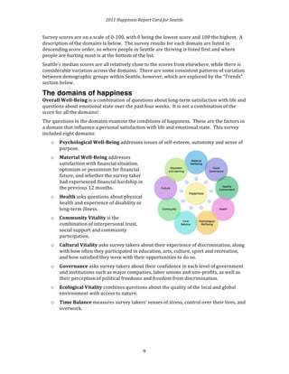 2011 
Happiness 
Report 
Card 
for 
Seattle 
Survey 
scores 
are 
on 
a 
scale 
of 
0-­‐100, 
with 
0 
being 
the 
lowest 
score 
and 
100 
the 
highest. 
A 
description 
of 
the 
domains 
is 
below. 
The 
survey 
results 
for 
each 
domain 
are 
listed 
in 
descending 
score 
order, 
so 
where 
people 
in 
Seattle 
are 
thriving 
is 
listed 
first 
and 
where 
people 
are 
hurting 
most 
is 
at 
the 
bottom 
of 
the 
list. 
Seattle’s 
median 
scores 
are 
all 
relatively 
close 
to 
the 
scores 
from 
elsewhere, 
while 
there 
is 
considerable 
variation 
across 
the 
domains. 
There 
are 
some 
consistent 
patterns 
of 
variation 
between 
demographic 
groups 
within 
Seattle, 
however, 
which 
are 
explored 
by 
the 
“Trends” 
section 
below. 
The domains of happiness 
Overall 
Well-­‐Being 
is 
a 
combination 
of 
questions 
about 
long-­‐term 
satisfaction 
with 
life 
and 
questions 
about 
emotional 
state 
over 
the 
past 
four 
weeks. 
It 
is 
not 
a 
combination 
of 
the 
score 
for 
all 
the 
domains! 
The 
questions 
in 
the 
domains 
examine 
the 
conditions 
of 
happiness. 
These 
are 
the 
factors 
in 
a 
domain 
that 
influence 
a 
personal 
satisfaction 
with 
life 
and 
emotional 
state. 
This 
survey 
included 
eight 
domains: 
9 
o Psychological 
Well-­‐Being 
addresses 
issues 
of 
self-­‐esteem, 
autonomy 
and 
sense 
of 
purpose. 
o Material 
Well-­‐Being 
addresses 
satisfaction 
with 
financial 
situation, 
optimism 
or 
pessimism 
for 
financial 
future, 
and 
whether 
the 
survey 
taker 
had 
experienced 
financial 
hardship 
in 
the 
previous 
12 
months. 
o Health 
asks 
questions 
about 
physical 
health 
and 
experience 
of 
disability 
or 
long-­‐term 
illness. 
o Community 
Vitality 
is 
the 
combination 
of 
interpersonal 
trust, 
social 
support 
and 
community 
participation. 
o Cultural 
Vitality 
asks 
survey 
takers 
about 
their 
experience 
of 
discrimination, 
along 
with 
how 
often 
they 
participated 
in 
education, 
arts, 
culture, 
sport 
and 
recreation, 
and 
how 
satisfied 
they 
were 
with 
their 
opportunities 
to 
do 
so. 
o Governance 
asks 
survey 
takers 
about 
their 
confidence 
in 
each 
level 
of 
government 
and 
institutions 
such 
as 
major 
companies, 
labor 
unions 
and 
non-­‐profits, 
as 
well 
as 
their 
perception 
of 
political 
freedoms 
and 
freedom 
from 
discrimination. 
o Ecological 
Vitality 
combines 
questions 
about 
the 
quality 
of 
the 
local 
and 
global 
environment 
with 
access 
to 
nature. 
o Time 
Balance 
measures 
survey 
takers’ 
senses 
of 
stress, 
control 
over 
their 
lives, 
and 
overwork. 
 