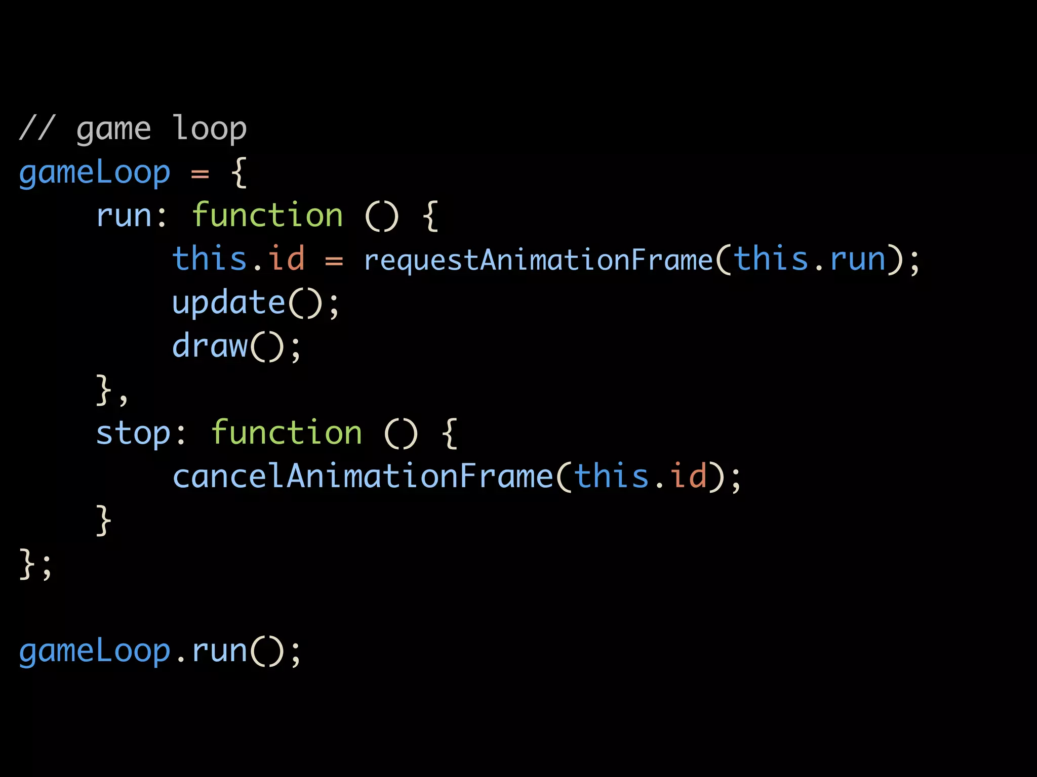 // game loop
gameLoop = {
    run: function () {
        this.id = requestAnimationFrame(this.run);
        update();
        draw();
    },
    stop: function () {
        cancelAnimationFrame(this.id);
    }
};

gameLoop.run();
 