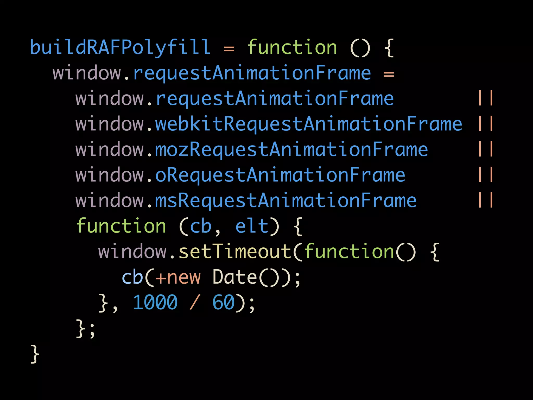 buildRAFPolyfill = function () {
  window.requestAnimationFrame =
    window.requestAnimationFrame         ||
    window.webkitRequestAnimationFrame   ||
    window.mozRequestAnimationFrame      ||
    window.oRequestAnimationFrame        ||
    window.msRequestAnimationFrame       ||
    function (cb, elt) {
       window.setTimeout(function() {
         cb(+new Date());
       }, 1000 / 60);
    };
}
 