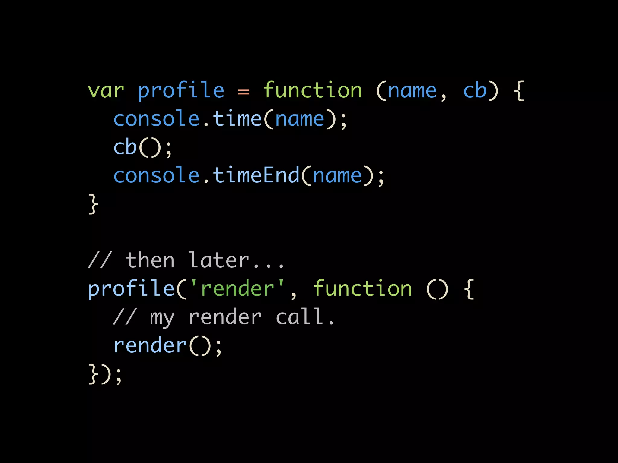 var profile = function (name, cb) {
  console.time(name);
  cb();
  console.timeEnd(name);
}

// then later...
profile('render', function () {
  // my render call.
  render();
});
 