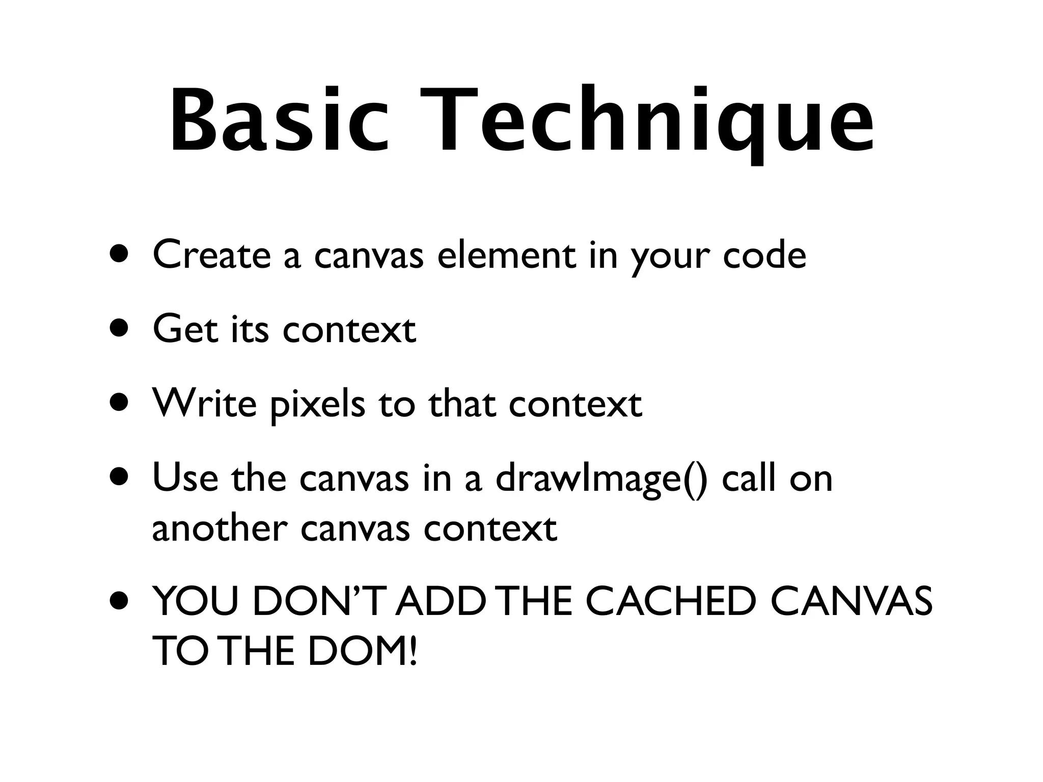 Basic Technique
• Create a canvas element in your code
• Get its context
• Write pixels to that context
• Use the canvas in a drawImage() call on
  another canvas context
• YOU DON’T ADD THE CACHED CANVAS
  TO THE DOM!
 