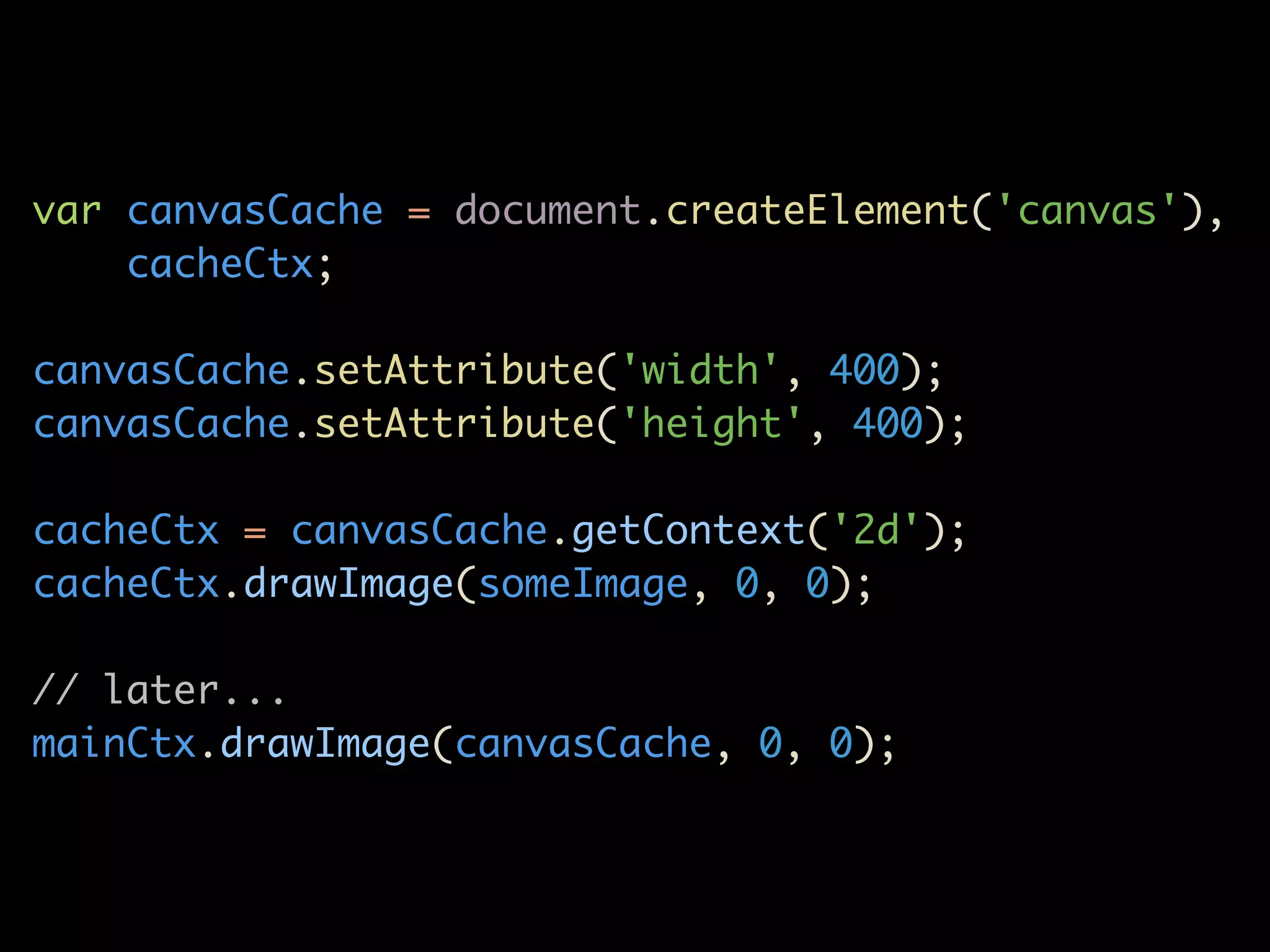 var canvasCache = document.createElement('canvas'),
    cacheCtx;

canvasCache.setAttribute('width', 400);
canvasCache.setAttribute('height', 400);

cacheCtx = canvasCache.getContext('2d');
cacheCtx.drawImage(someImage, 0, 0);

// later...
mainCtx.drawImage(canvasCache, 0, 0);
 