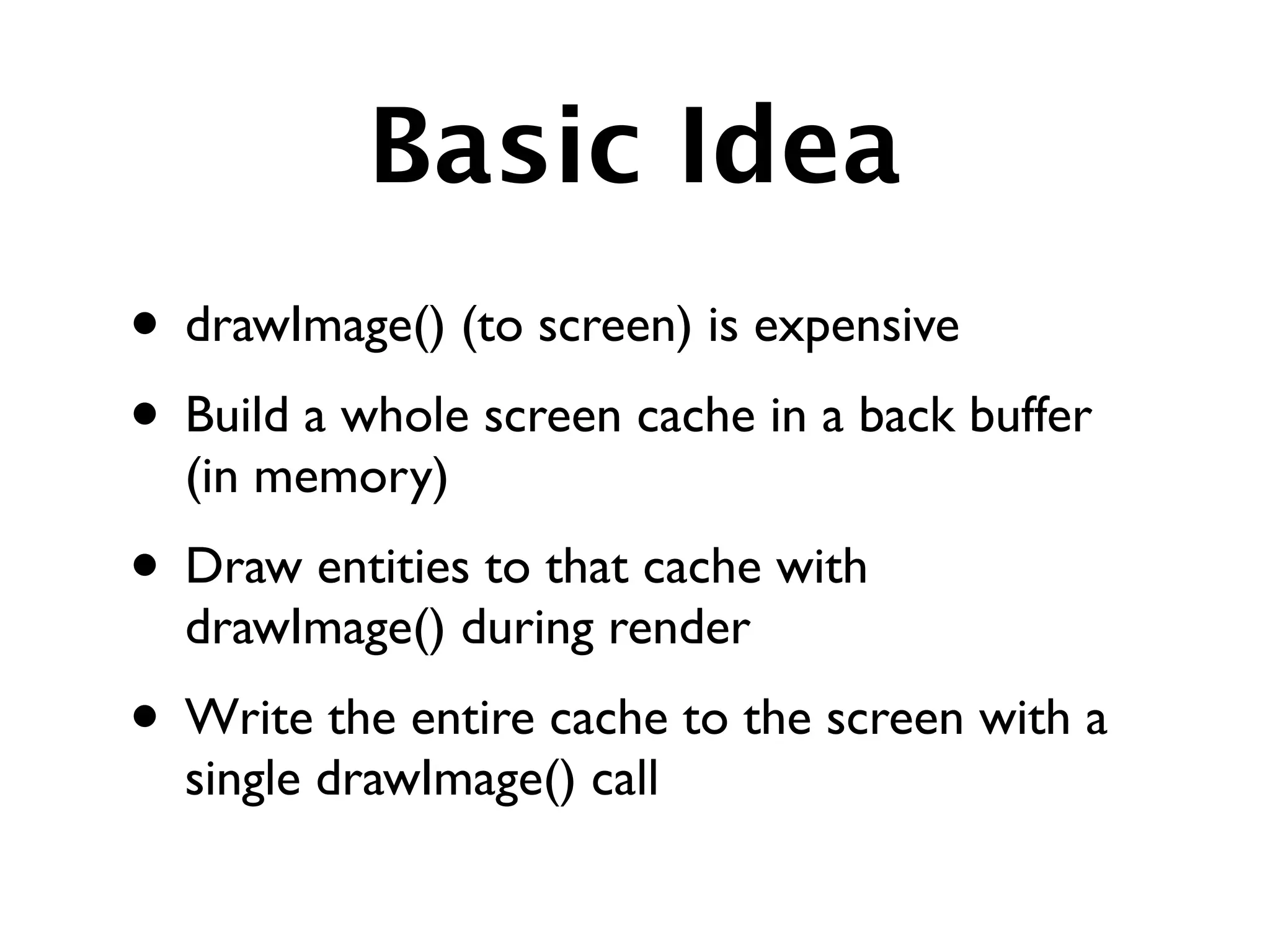 Basic Idea
• drawImage() (to screen) is expensive
• Build a whole screen cache in a back buffer
  (in memory)
• Draw entities to that cache with
  drawImage() during render
• Write the entire cache to the screen with a
  single drawImage() call
 