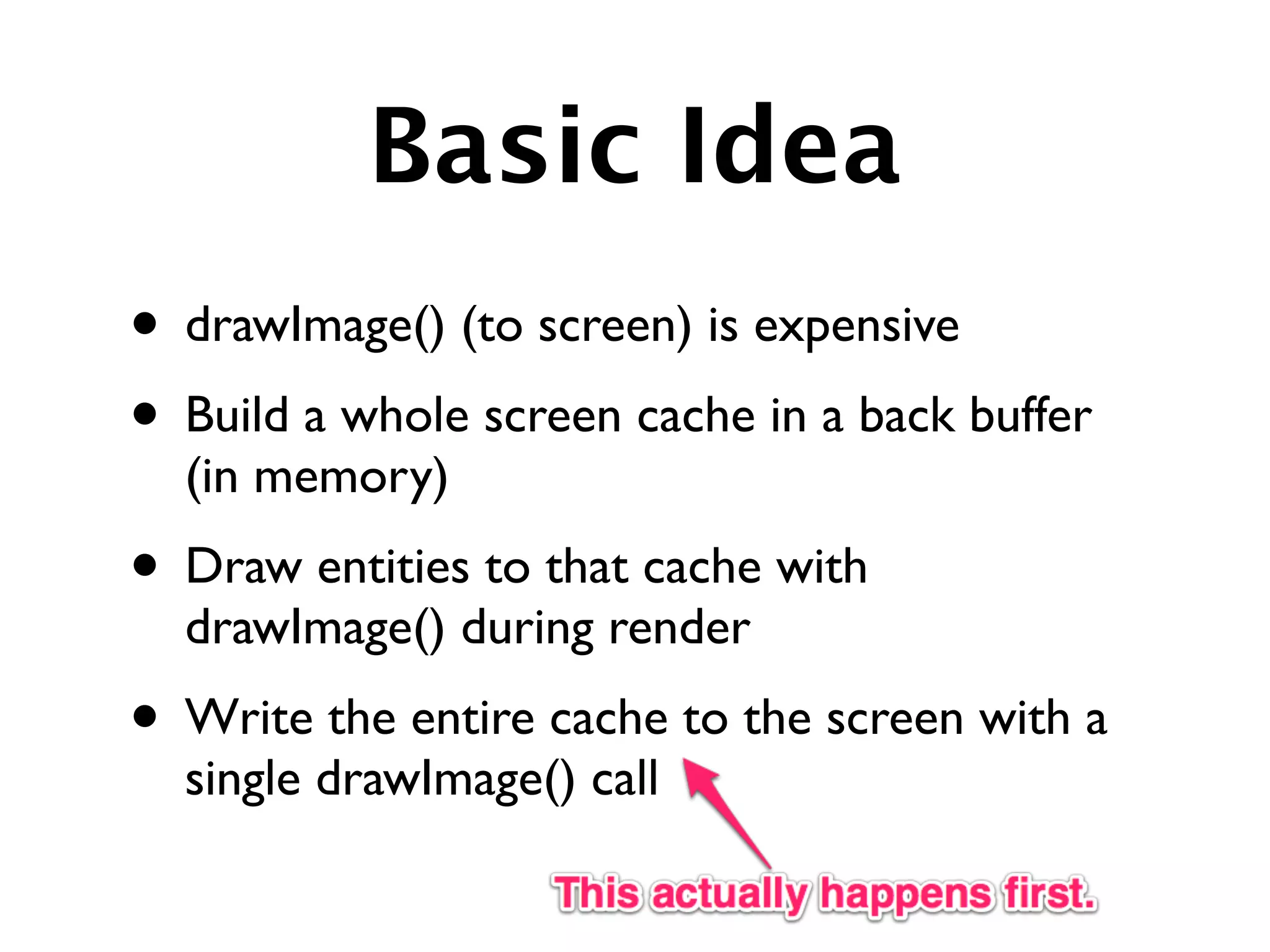 Basic Idea
• drawImage() (to screen) is expensive
• Build a whole screen cache in a back buffer
  (in memory)
• Draw entities to that cache with
  drawImage() during render
• Write the entire cache to the screen with a
  single drawImage() call
 