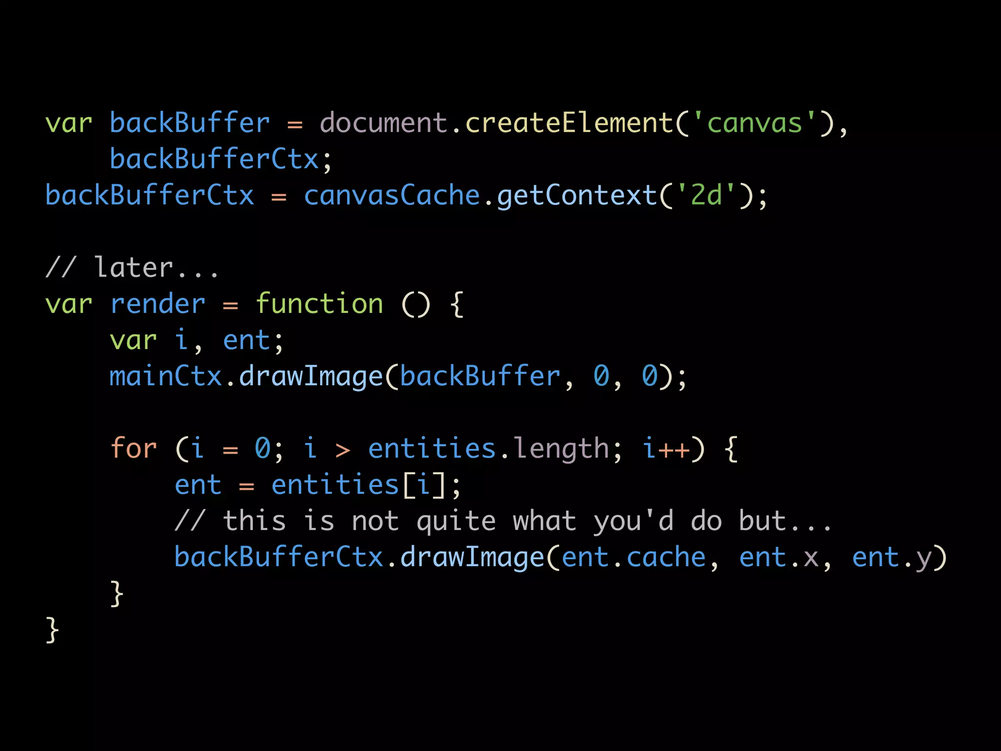 var backBuffer = document.createElement('canvas'),
    backBufferCtx;
backBufferCtx = canvasCache.getContext('2d');

// later...
var render = function () {
    var i, ent;
    mainCtx.drawImage(backBuffer, 0, 0);

    for (i = 0; i > entities.length; i++) {
        ent = entities[i];
        // this is not quite what you'd do but...
        backBufferCtx.drawImage(ent.cache, ent.x, ent.y)
    }
}
 