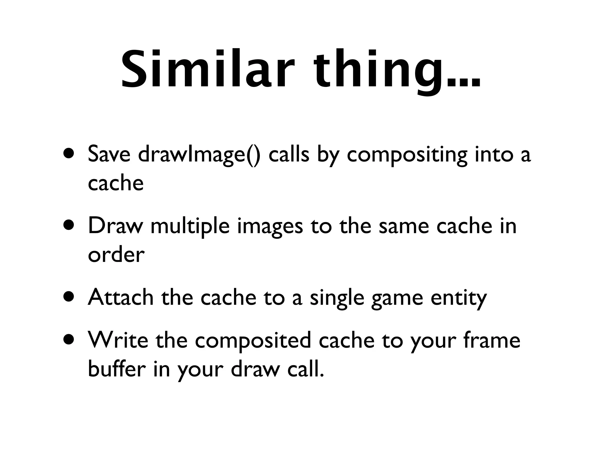 Similar thing...
• Save drawImage() calls by compositing into a
  cache
• Draw multiple images to the same cache in
  order
• Attach the cache to a single game entity
• Write the composited cache to your frame
  buffer in your draw call.
 