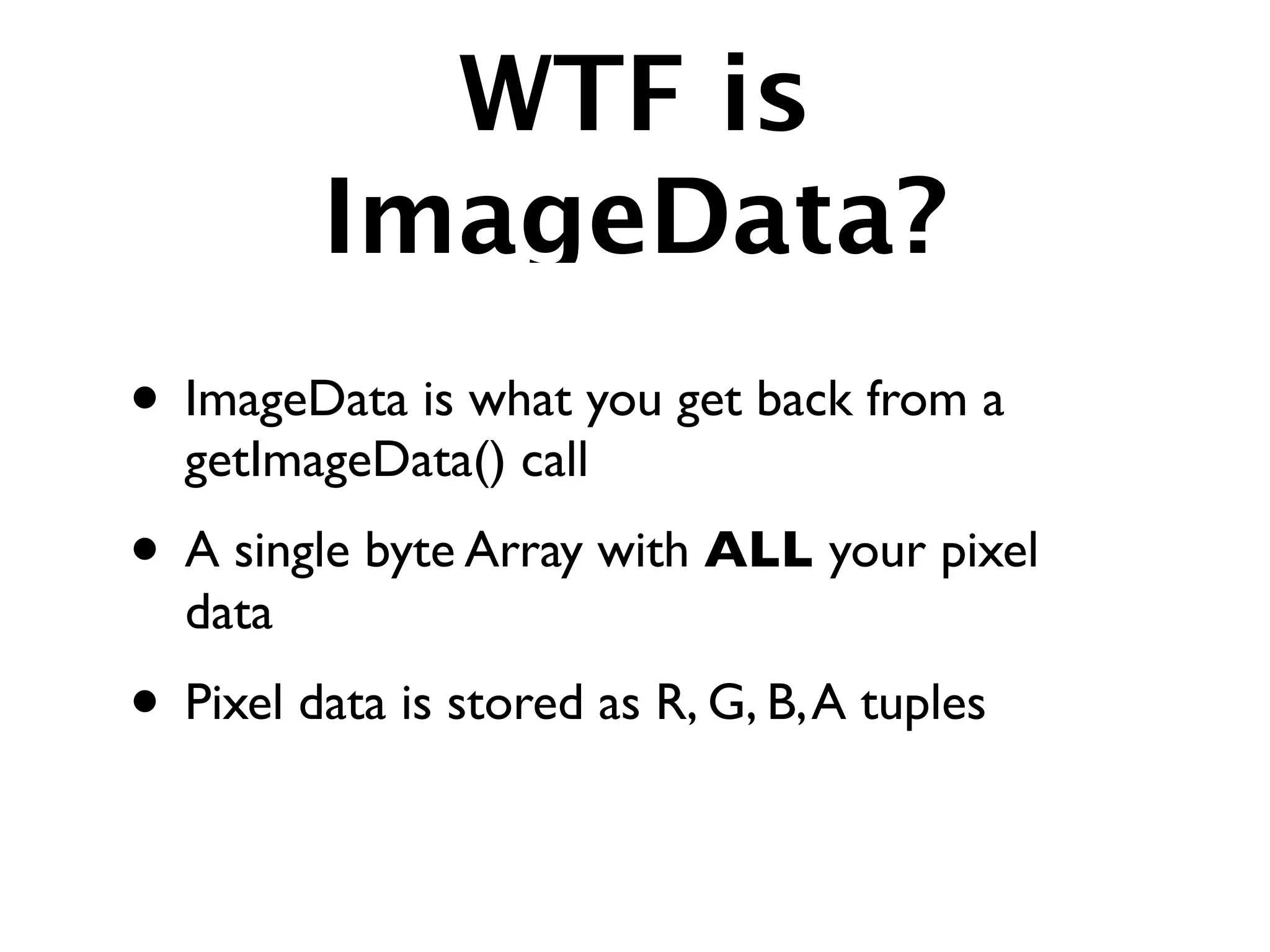 WTF is
         ImageData?
• ImageData is what you get back from a
  getImageData() call
• A single byte Array with ALL your pixel
  data
• Pixel data is stored as R, G, B, A tuples
 