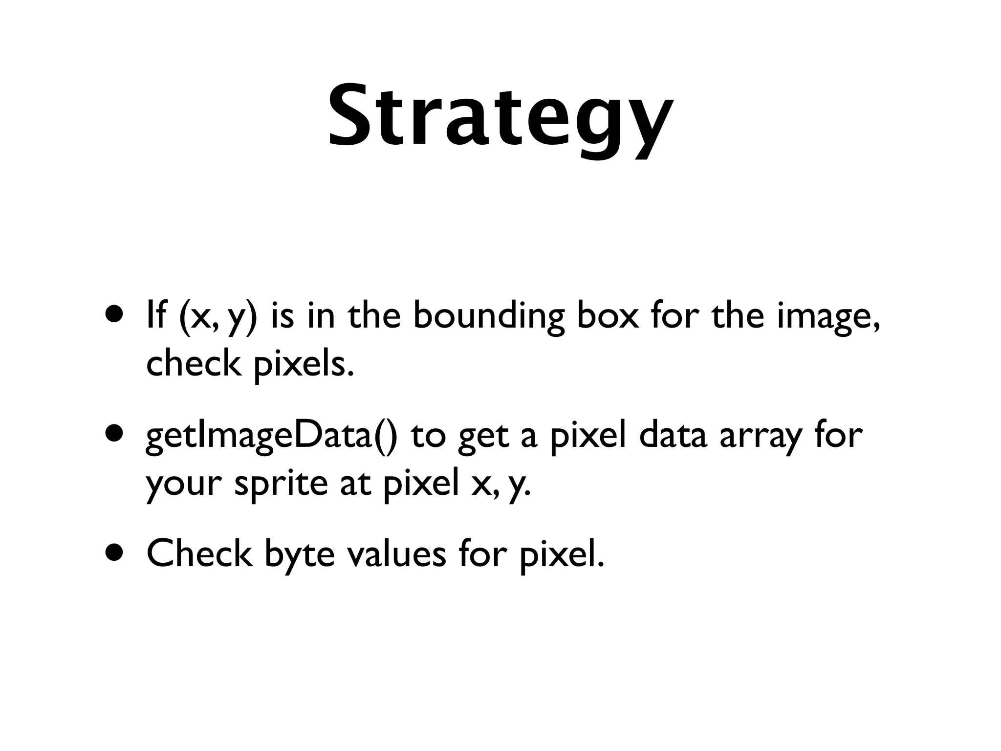 Strategy

• If (x, y) is in the bounding box for the image,
  check pixels.
• getImageData() to get a pixel data array for
  your sprite at pixel x, y.
• Check byte values for pixel.
 