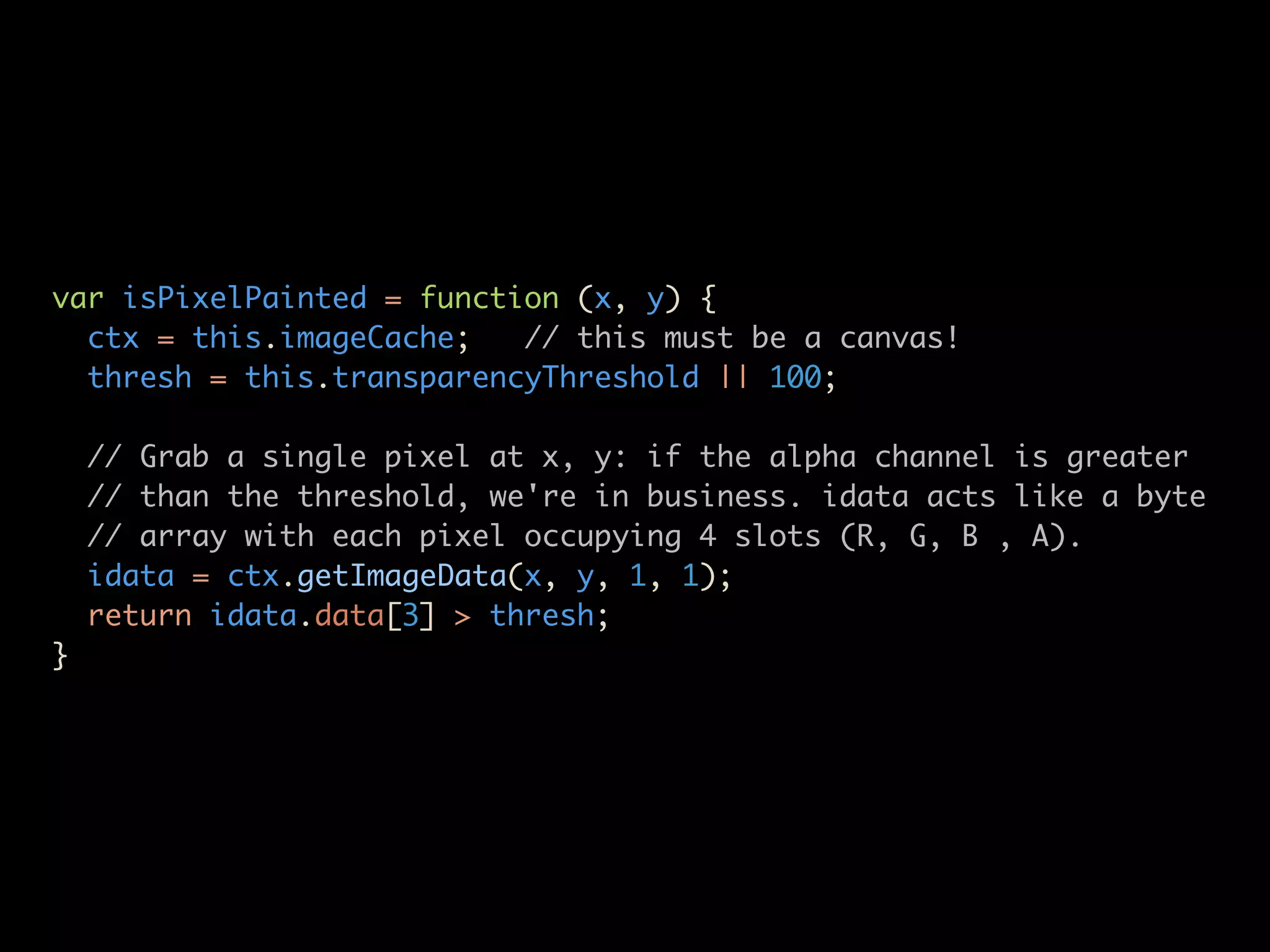 var isPixelPainted = function (x, y) {
  ctx = this.imageCache;   // this must be a canvas!
  thresh = this.transparencyThreshold || 100;

    // Grab a single pixel at x, y: if the alpha channel is greater
    // than the threshold, we're in business. idata acts like a byte
    // array with each pixel occupying 4 slots (R, G, B , A).
    idata = ctx.getImageData(x, y, 1, 1);
    return idata.data[3] > thresh;
}
 