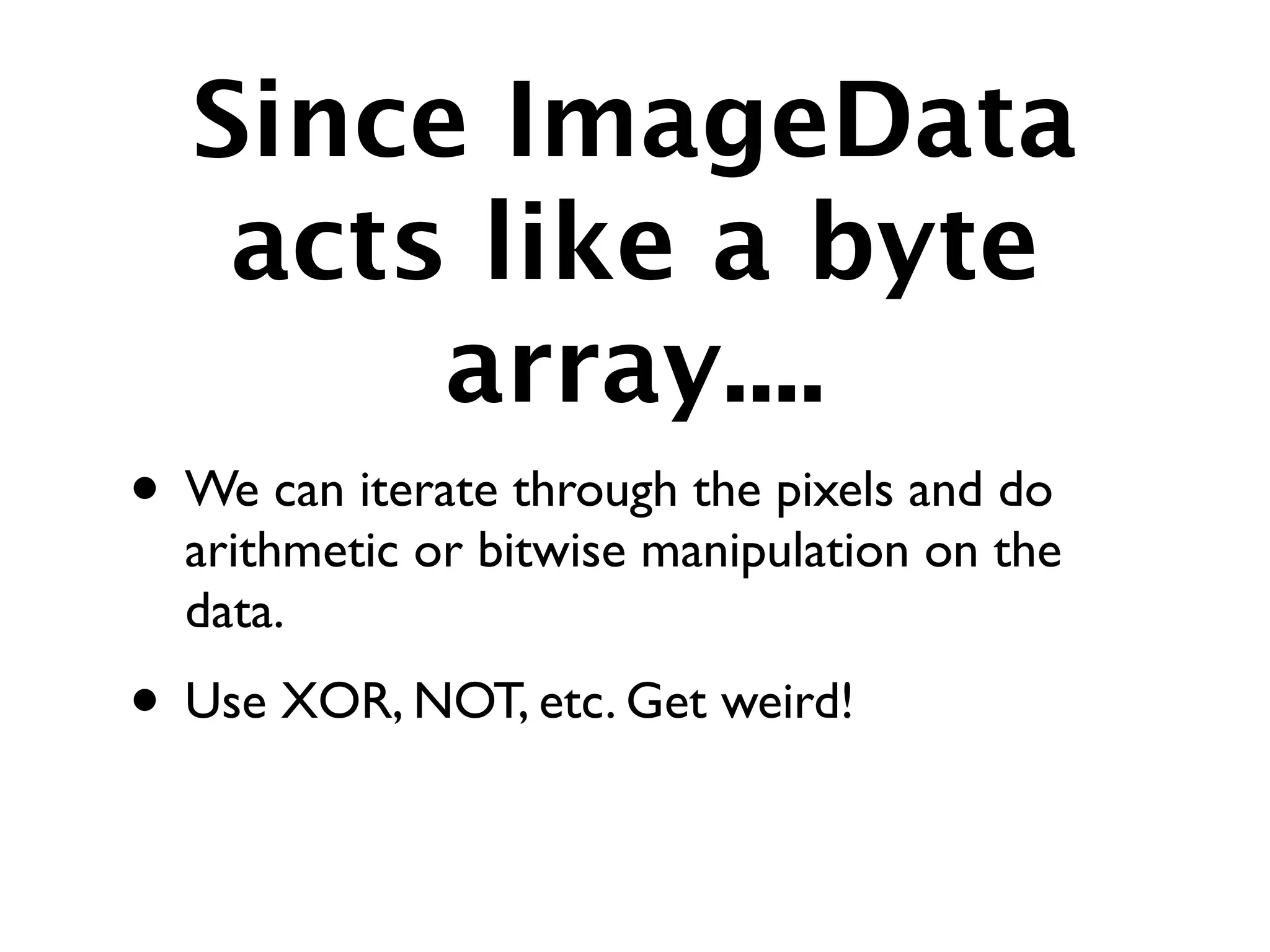 Since ImageData
   acts like a byte
       array....
• We can iterate through the pixels and do
  arithmetic or bitwise manipulation on the
  data.
• Use XOR, NOT, etc. Get weird!
 