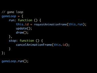 // game loop
gameLoop = {
    run: function () {
        this.id = requestAnimationFrame(this.run);
        update();
        draw();
    },
    stop: function () {
        cancelAnimationFrame(this.id);
    }
};

gameLoop.run();
 
