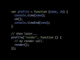 var profile = function (name, cb) {
  console.time(name);
  cb();
  console.timeEnd(name);
}

// then later...
profile('render', function () {
  // my render call.
  render();
});
 