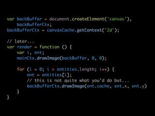 var backBuffer = document.createElement('canvas'),
    backBufferCtx;
backBufferCtx = canvasCache.getContext('2d');

// later...
var render = function () {
    var i, ent;
    mainCtx.drawImage(backBuffer, 0, 0);

    for (i = 0; i > entities.length; i++) {
        ent = entities[i];
        // this is not quite what you'd do but...
        backBufferCtx.drawImage(ent.cache, ent.x, ent.y)
    }
}
 