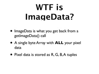 WTF is
         ImageData?
• ImageData is what you get back from a
  getImageData() call
• A single byte Array with ALL your pixel
  data
• Pixel data is stored as R, G, B, A tuples
 