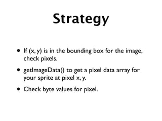 Strategy

• If (x, y) is in the bounding box for the image,
  check pixels.
• getImageData() to get a pixel data array for
  your sprite at pixel x, y.
• Check byte values for pixel.
 