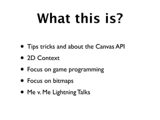 What this is?

• Tips tricks and about the Canvas API
• 2D Context
• Focus on game programming
• Focus on bitmaps
• Me v. Me Lightning Talks
 