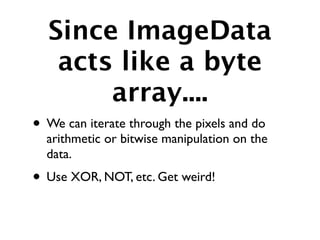 Since ImageData
   acts like a byte
       array....
• We can iterate through the pixels and do
  arithmetic or bitwise manipulation on the
  data.
• Use XOR, NOT, etc. Get weird!
 
