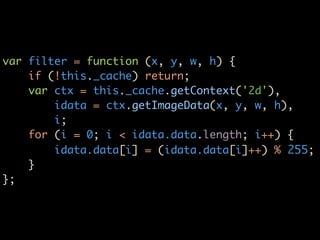 var filter = function (x, y, w, h) {
    if (!this._cache) return;
    var ctx = this._cache.getContext('2d'),
        idata = ctx.getImageData(x, y, w, h),
        i;
    for (i = 0; i < idata.data.length; i++) {
        idata.data[i] = (idata.data[i]++) % 255;
    }
};
 