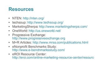 Resources NTEN: http://nten.org/ techsoup: http://www.techsoup.org/ MarketingSherpa: http://www.marketingsherpa.com/ OneWorld: http://us.oneworld.net/ Progressive Exchange: http://www.progressiveexchange.org M+R Articles: http://www.mrss.com/publications.html eNonprofit Benchmarks Study: http://www.e-benchmarksstudy.com/ eROI Resource Center: http://eroi.com/online-marketing-resource-center/resource-center