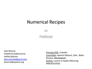 Numerical Recipes in  Hadoop Jake Mannix linkedin/in/jakemannix twitter/pbrane jake.mannix@gmail.com jmannix@apache.org Principal SDE, LinkedIn Committer, Apache Mahout, Zoie,  Bobo-Browse, Decomposer Author, Lucene in Depth (Manning MM/DD/2010) 