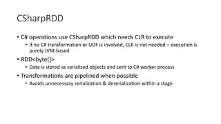 CSharpRDD
• C# operations use CSharpRDD which needs CLR to execute
• If no C# transformation or UDF is involved, CLR is not needed – execution is
purely JVM-based
• RDD<byte[]>
• Data is stored as serialized objects and sent to C# worker process
• Transformations are pipelined when possible
• Avoids unnecessary serialization & deserialization within a stage
 