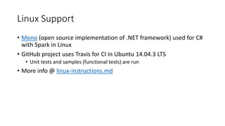 Linux Support
• Mono (open source implementation of .NET framework) used for C#
with Spark in Linux
• GitHub project uses Travis for CI in Ubuntu 14.04.3 LTS
• Unit tests and samples (functional tests) are run
• More info @ linux-instructions.md
 