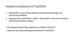 Implementations of FastSML
1. Microsoft’s internal low-latency, transactional storage and
processing platform
2. Apache Storm (SCP.Net) + Kafka + Microsoft’s internal in-memory
streaming analytics engine
• Can Apache Spark help implement a better solution?
• How can we reuse existing investments in FastSML?
 