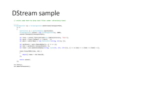 DStream sample
// write code here to drop text files under <directory>test
… … …
StreamingContext ssc = StreamingContext.GetOrCreate(checkpointPath,
() =>
{
SparkContext sc = SparkCLRSamples.SparkContext;
StreamingContext context = new StreamingContext(sc, 2000);
context.Checkpoint(checkpointPath);
var lines = context.TextFileStream(Path.Combine(directory, "test"));
var words = lines.FlatMap(l => l.Split(' '));
var pairs = words.Map(w => new KeyValuePair<string, int>(w, 1));
var wordCounts = pairs.ReduceByKey((x, y) => x + y);
var join = wordCounts.Join(wordCounts, 2);
var state = join.UpdateStateByKey<string, Tuple<int, int>, int>((vs, s) => vs.Sum(x => x.Item1 + x.Item2) + s);
state.ForeachRDD((time, rdd) =>
{
object[] taken = rdd.Take(10);
});
return context;
});
ssc.Start();
ssc.AwaitTermination();
 