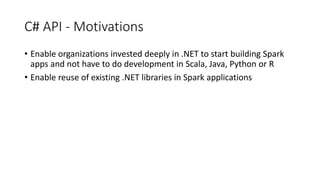 C# API - Motivations
• Enable organizations invested deeply in .NET to start building Spark
apps and not have to do development in Scala, Java, Python or R
• Enable reuse of existing .NET libraries in Spark applications
 