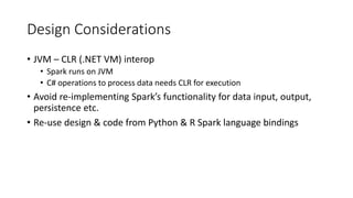 Design Considerations
• JVM – CLR (.NET VM) interop
• Spark runs on JVM
• C# operations to process data needs CLR for execution
• Avoid re-implementing Spark’s functionality for data input, output,
persistence etc.
• Re-use design & code from Python & R Spark language bindings
 