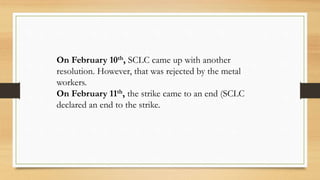 On February 10th, SCLC came up with another
resolution. However, that was rejected by the metal
workers.
On February 11th, the strike came to an end (SCLC
declared an end to the strike.
 