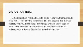 Who won? And HOW?
Union members returned back to work. However, their demands
were not accepted by the companies. The main reason for this was
military control. It somewhat pressurized workers to get back to
work. Even after the strike was over, the mayor made sure that
military stays in Seattle. Media also contributed to this.
 