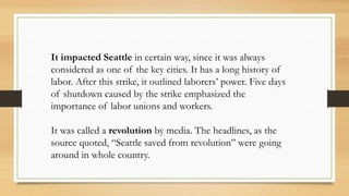 It impacted Seattle in certain way, since it was always
considered as one of the key cities. It has a long history of
labor. After this strike, it outlined laborers’ power. Five days
of shutdown caused by the strike emphasized the
importance of labor unions and workers.
It was called a revolution by media. The headlines, as the
source quoted, “Seattle saved from revolution” were going
around in whole country.
 