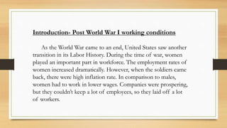 Introduction- Post World War I working conditions
As the World War came to an end, United States saw another
transition in its Labor History. During the time of war, women
played an important part in workforce. The employment rates of
women increased dramatically. However, when the soldiers came
back, there were high inflation rate. In comparison to males,
women had to work in lower wages. Companies were prospering,
but they couldn’t keep a lot of employees, so they laid off a lot
of workers.
 
