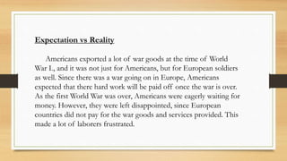 Expectation vs Reality
Americans exported a lot of war goods at the time of World
War I., and it was not just for Americans, but for European soldiers
as well. Since there was a war going on in Europe, Americans
expected that there hard work will be paid off once the war is over.
As the first World War was over, Americans were eagerly waiting for
money. However, they were left disappointed, since European
countries did not pay for the war goods and services provided. This
made a lot of laborers frustrated.
 