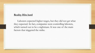 Reality Hits hard
Laborers expected higher wages, but they did not get what
they expected. In fact, companies were controlling laborers,
which turned out to be a nightmare. It was one of the main
factors that triggered the strike.
 