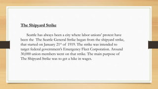 The Shipyard Strike
Seattle has always been a city where labor unions’ protest have
been the The Seattle General Strike began from the shipyard strike,
that started on January 21st of 1919. The strike was intended to
target federal government’s Emergency Fleet Corporation. Around
30,000 union members went on that strike. The main purpose of
The Shipyard Strike was to get a hike in wages.
 