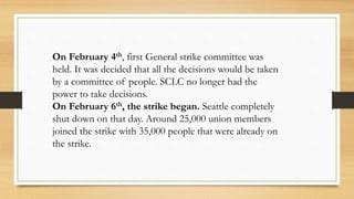 On February 4th, first General strike committee was
held. It was decided that all the decisions would be taken
by a committee of people. SCLC no longer had the
power to take decisions.
On February 6th, the strike began. Seattle completely
shut down on that day. Around 25,000 union members
joined the strike with 35,000 people that were already on
the strike.
 