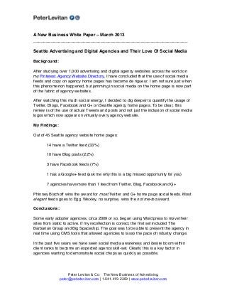 A New Business White Paper – March 2013
______________________________________________________________

Seattle Advertising and Digital Agencies and Their Love Of Social Media

Background:

After studying over 1,000 advertising and digital agency websites across the world on
my Pinterest Agency Website Directory, I have concluded that the use of social media
feeds and copy on agency home pages has become de rigueur. I am not sure just when
this phenomenon happened, but jamming in social media on the home page is now part
of the fabric of agency websites.

After watching this much social energy, I decided to dig deeper to quantify the usage of
Twitter, Blogs, Facebook and G+ on Seattle agency home pages. To be clear, this
review is of the use of actual Tweets and posts and not just the inclusion of social media
logos which now appear on virtually every agency website.

My Findings:

Out of 45 Seattle agency website home pages:

       14 have a Twitter feed (33%)

       10 have Blog posts (22%)

       3 have Facebook feeds (7%)

       1 has a Google+ feed (ask me why this is a big missed opportunity for you)

       7 agencies have more than 1 feed from Twitter, Blog, Facebook and G+

Phinney Bischoff wins the award for most Twitter and G+ home page social feeds. Most
elegant feeds goes to Egg. Wexley, no surprise, wins the not me-too award.

Conclusions:

Some early adopter agencies, circa 2009 or so, began using Wordpress to move their
sites from static to active. If my recollection is correct, the first set included The
Barbarian Group and Big Spaceship. The goal was to be able to present the agency in
real time using CMS tools that allowed agencies to lasso the pace of industry change.

In the past five years we have seen social media awareness and desire boom within
client ranks to become an expected agency skill-set. Clearly this is a key factor in
agencies wanting to demonstrate social chops as quickly as possible.




                    Peter Levitan & Co. The New Business of Advertising.
               peter@peterlevitan.com | 1.541.419.2309 | www.peterlevitan.com
 
