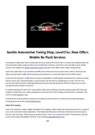 Seattle Automotive Tuning Shop, Level1Tec, Now Offers
Mobile Re-Flash Services
Ensuring that a high performance vehicle operates at its peak performance level is no easy task, especially when the
finer points like engine tuning are taken into consideration. However, Level 1Tec is not only able to assist vehicle
owners in this regard; the Seattle automotive tuning specialist is now able to offer mobile tuning services.
Level 1Tec realizes that it can sometimes be difficult for vehicle owners to come to them, which is why they now
offer to perform their mobile vehicle tuning services wherever it is most convenient for the vehicle owner.
At present, the company’s mobile service consists of being able to install updates and perform the necessary testing
thereof on the spot, while being able to read and write new ECU flash on all applications as well. This not only
ensures that vehicles perform optimally afterwards; they become extremely fuel efficient in the process as well –
saving thousands of dollars for owners.
An added advantage of Level 1Tec’s new mobile re-flash service offering is that the company offers 24/7 technical
support to vehicle owners as well, providing them with peace of mind in knowing that assistance is available in the
event of anything going wrong.
Vehicle owners who would like to find out more about the services that are on offer at this Seattle automotive
tuning shop can do so here: http://level1tec.com
About the Company:
Level 1 Tec provides a range of highly specialized ECU mapping, mobile tuning and chip tuning services for a range of
cars, trucks and marine-based applications. Their highly specialized team will ensure that the job is done properly
the first time, ensuring a 100% customer satisfaction rate. Level 1 Tec is located at 2320 6th
St, Bremerton, WA and
can be contacted by calling (360) 525-3251 or by emailing support@level1tec.com.
###
 