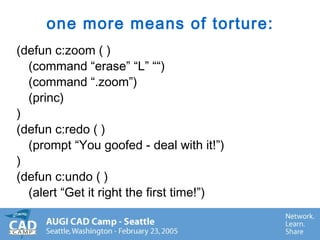 one more means of torture:
(defun c:zoom ( )
(command “erase” “L” ““)
(command “.zoom”)
(princ)
)
(defun c:redo ( )
(prompt “You goofed - deal with it!”)
)
(defun c:undo ( )
(alert “Get it right the first time!”)
 