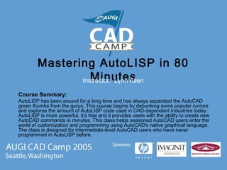 Mastering AutoLISP in 80
MinutesInstructor: Lynn Allen
Course Summary:
AutoLISP has been around for a long time and has always separated the AutoCAD
green thumbs from the gurus. This course begins by debunking some popular rumors
and explores the amount of AutoLISP code used in CAD-dependent industries today.
AutoLISP is more powerful, it’s free and it provides users with the ability to create new
AutoCAD commands in minutes. This class helps seasoned AutoCAD users enter the
world of customization and programming using AutoCAD's native graphical language.
The class is designed for intermediate-level AutoCAD users who have never
programmed in AutoLISP before.
 