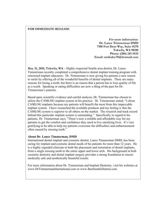 FOR IMMEDIATE RELEASE


                                                                  For more information:
                                                           Dr. Lance Timmerman DMD
                                                         7100 Fort Dent Way, Suite #270
                                                                     Tukwila, WA 98188
                                                                   Phone: (206) 241-5533
                                                        Email: smiledoc70@hotmail.com


May 31, 2010, Tukwila, WA – Highly respected Seattle area dentist, Dr. Lance
Timmerman recently completed a comprehensive dental implant training program with
renowned implant educators. Dr. Timmerman is now giving his patients a new reason
to smile by offering all of the wonderful benefits of dental implants. There are many
reasons for losing a tooth, but there is no reason that a person has to lose quality of life
as a result. Speaking or eating difficulties are now a thing of the past for Dr.
Timmerman’s patients.

Based upon scientific evidence and careful analysis, Dr. Timmerman has chosen to
utilize the CAMLOG implant system in his practice. Dr. Timmerman stated, “I chose
CAMLOG implants because my patients will benefit the most from this impeccable
implant system. I have researched the available products and my feeling is that the
CAMLOG system is superior to all others on the market. The research and track record
behind this particular implant system is outstanding.” Specifically in regard to his
patients, Dr. Timmerman says, “There’s now a reliable and affordable way for my
patients to get the comfort and confidence they need to live satisfying lives. It’s very
gratifying to be able to help my patients overcome the difficulties and embarrassment
often caused by missing teeth.”

About Dr. Lance Timmerman, DMD
International dental implant and cosmetic dentist, Lance Timmerman DMD, has been
caring for implant and cosmetic dental needs of his patients for more than 12 years. He
is a highly regarded clinician in both the placement and restoration of dental implants,
from a single missing tooth to the entire upper and lower arch. His background in both
cosmetic dentistry and dental implant surgery provides a strong foundation to ensure
medically safe and aesthetically beautiful results.

For more information about Dr. Timmerman and Implant Dentistry, visit his websites at
www.DrTimmermanInternational.com or www.BestSeattleDentist.com.
 