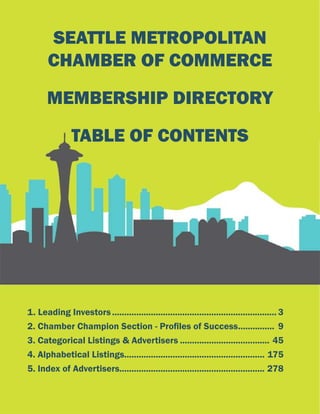 SEATTLE METROPOLITAN
CHAMBER OF COMMERCE
MEMBERSHIP DIRECTORY
TABLE OF CONTENTS
1. Leading Investors..................................................................... 3
2. Chamber Champion Section - Profiles of Success................ 9
3. Categorical Listings & Advertisers...................................... 45
4. Alphabetical Listings.......................................................... 175
5. Index of Advertisers............................................................ 278
 
