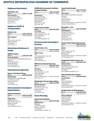 SEATTLE METROPOLITAN CHAMBER OF COMMERCE
100 TOC Leading Investors Profiles of Success Categorical Alphabetical Advertisers
Engineers-Mechanical
Teal Sales, Inc.
phone:...............................(425) 771-1190
Anne Andresen
Procurment Manager
20818 44th Ave. W, Ste. 201
Lynnwood, WA 98036
40 Employees
web: tsi-inc. net
Engineers-Traffic &
Transportation
Perteet, Inc.
phone:...............................(206) 436-0515
fax:...................................... (206) 436-0516
Jeff Lundstrom
PE
505 5th Ave. S, Ste. 300
Seattle, WA 98104
90 Employees
web: perteet. com
Entertainers-Business &
Family
WaMu Theater
phone:...............................(206) 381-7555
Susan Darrington
Vice President of Facility Operations and
Services
800 Occidental Ave. S
Seattle, WA 98134
Gold Level Supportor
web: wamutheater. com
Entertainment-Agencies
Sportn' Life Music Group
phone:...............................(206) 226-6654
DeVon Manier
President & Sr. Talent Manager
1313 16th Ave. S, #3
Seattle, WA 98144
2 Employees
web: sportnlife. net
Environmental & Ecological
Organizations
Climate Solutions
phone:...............................(206) 443-9570
fax:......................................(206) 624-2022
Gregg Small
Executive Director
1402 3rd Ave., Ste .1305
Seattle, WA 98126
20 Employees
web: climatesolutions. org
ECOSS (Environmental Coalition
of South Seattle)
phone:...............................(206) 767-0432
fax:......................................(206) 767-0203
Kevin Burrell
Executive Director
8201 10th Ave. S, Ste. 3
Seattle, WA 98108
20 Employees
Member since 2000
web: ecoss. org
Sustainable Seattle
phone:...............................(206) 622-3522
Terri Butler
Executive Director
1501 E Madison St., Ste. 400
Seattle, WA 98122
3 Employees
web: sustainableseattle. org
Environmental & Ecological
Services
Hart Crowser, Inc.
phone:...............................(206) 324-9530
fax:......................................(206) 328-5581
Robert Jenson
CFO
1700 Westlake Ave. N, Ste. 200
Seattle, WA 98109
125 Employees
web: hartcrowser. com
NRC Environmental Services
phone:...............................(206) 607-3000
fax:...................................... (206) 607-3001
Jim Boone
Bus. Dev. Mgr.
9520 10th Ave. S, Ste. 150
Seattle, WA 98108
250 Employees
Executive Level Supportor ~ Member since 1995
web: nrces. com
Washington Conservation Voters
phone:............................... (206) 374-0760
Brendon Cechovic
Executive Director
1402 3rd Ave., Ste. 1400
Seattle, WA 98101
8 Employees
web: wcvoters. org
Event Planning
Grand Event Rentals
phone:...............................(425) 462-7368
Eddie Redman
Manager
1606 130th Ave. NE
Bellevue, WA 98005
12 Employees
web: grandeventrentalswa. com
Grand Hyatt Seattle
phone:...............................(206) 774-1234
fax:.......................................(206) 774-6311
Chris Collins
Area Director Catering & Convention
Services
721 Pine St.
Seattle, WA 98101
400 Employees
Corporate Level Supportor ~ Member since 2000
web: grandseattle.hyatt. com
Groupdyne. com
phone:...............................(206) 407-3808
Cindy Baccetti
President/Founder
400 Mercer St., Ste. 308
Seattle, WA 98109
6 Employees
Member since 2007
web: groupdyne. com
Herban Feast Catering & Events
phone:...............................(206) 932-4717
fax:......................................(206) 932-4565
BJ Duft
Owner
3200 1st Ave. S, Ste. 100
Seattle, WA 98134
60 Employees
Corporate Level Supportor ~ Member since 2008
web: herbanfeast. com
Integrated Project Group, Inc.
phone:...............................(206) 225-7311
Lindsey Harper
Managing Director
5400 Carillon Point, Bldg. 5000
Kirkland, WA 98033
8 Employees
web: integratedprojectgroup. com
Kim Ricketts Book Events
phone:...............................(206) 632-2419
Lara Hamilton
Owner
4252 Fremont Ave. N
Seattle, WA 98103
15 Employees
Corporate Level Supportor ~ Member since 2004
web: kimricketts. com
SH Worldwide & MTR Western
phone:...............................(206) 623-2090
fax:......................................(206) 623-2540
Howard Wright III
Chairman & CEO
16 W Harrison St.
Seattle, WA 98119
35 Employees
Corporate Level Supportor ~ Member since 1982
web: shworldwide. com
 