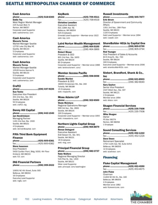 SEATTLE METROPOLITAN CHAMBER OF COMMERCE
102 TOC Leading Investors Profiles of Success Categorical Alphabetical Advertisers
Cash America
phone:...............................(425) 518-6300
Eddie Toy
West Region Market Manager
225 Sunset Blvd. N
Renton, WA 98057
Corporate Level Supportor
web: cashamerica. com
Cash America
Macario Torres
Market Manager Seattle
12700 Lake City Way NE
Seattle, WA 98133
5 Employees
Corporate Level Supportor
web: cashamerica. com
Cash America
Macario Torres
Market Manager-Seattle
10526 Aurora Avenue N.
Seattle, WA 98133
5 Employees
Corporate Level Supportor
web: cashamerica. com
Craft3
phone:...............................(206) 447-9226
Sue Taoka
Executive Vice President
401 2nd Ave., Ste. 301
Seattle, WA 98104
50 Employees
web: craft3. org
Denny Hill Capital
phone:.............................. (206) 442-1540
Jan Hendrickson
Managing Partner
1191 2nd Ave, Ste. 1500
Seattle, WA 98101
4 Employees
web: dennyhillcapital. com
Fifth Third Bank Equipment
Finance
phone:...............................(425) 605-6381
fax:......................................(425) 605-6382
Steve Isaacson
Vice President
5400 Carillon Point, Bldg. 5000, 4th Floor
Kirkland, WA 98033
web: 53. com
ING Financial Partners
phone:...............................(206) 399-2022
10655 NE 4th Street, Suite 300
Bellevue, WA 98004
16 Employees
Executive Level Supportor
web: ingfp. com
KeyBank
phone:...............................(425) 709-4511
fax:......................................(425) 709-4519
Christine Lewellen
Executive Assistant
601 108th Ave. NE
Bellevue, WA 98004
925 Employees
Emerald Level Supportor ~ Member since 1922
web: key. com
Laird Norton Wealth Management
phone:...............................(206) 464-5100
fax:......................................(206) 464-3866
Robert Moser
President & CEO
801 2nd Ave., Ste. 1600
Seattle, WA 98104
85 Employees
Corporate Level Supportor ~ Member since 1968
web: lairdnortonwm. com/
Member Access Pacific
phone:...............................(866) 598-0698
Cyndie Martini
President & CEO
16000 Christensen Rd., Ste. 240
Tukwila, WA 98188
15 Employees
web: mapacific. com
Moss Adams LLP
phone:...............................(206) 302-6500
Wade McIntyre
Regional Operations Manager
999 3rd Ave., Ste. 2800
Seattle, WA 98104
300 Employees
Corporate Level Supportor ~ Member since 1955
web: mossadams. com
Northern Lights Capital Group
phone:...............................(206) 965-8879
Renae Delegard
Executive Assistant
818 Stewart St., Ste. 901
Seattle, WA 98101
18 Employees
web: nlcg. com
Principal Financial Group
phone:...............................(206) 682-3737
Nate Walters
Regional Managing Director
520 Pike St., Ste. 1400
Seattle, WA 98101
Silver Level Supportor
web: principal. com/washington
Russell Investments
phone:...............................(206) 505-7877
Erik Strom
Director of Government and Community
Affairs
1301 2nd Ave., 18th Floor
Seattle, WA 98101
1100 Employees
Gold Level Supportor ~ Member since 1994
web: russell. com
ShareBuilder 401k by Capital One
phone:...............................(206) 805-0799
fax:......................................(206) 805-0794
Rob Younger
Vice President of Sales & Accounts
83 S King St., Ste. 700
Seattle, WA 98104
300 Employees
Executive Level Supportor ~ Member since 2006
web: sharebuilder401k. com
Siebert, Brandford, Shank & Co.,
Inc
phone:...............................(206) 621-8903
fax:......................................(206) 382-6640
Gary Gayton
Senior Vice President
2107 Elliott Ave., Ste. 307
Seattle, WA 98121
2 Employees
Member since 1994
web: sbsco. com
Skagen Financial Services
phone:...............................(425) 235-7508
fax:......................................(425) 235-7508
Mike Skagen
Owner
PO Box 58279
Renton, WA 98058
1 Employee
Sound Consulting Services
phone:...............................(425) 452-1222
fax:......................................(425) 452-1224
Dave Owen
Retirement Specialist
1750 112th Ave. NE, Suite D253
Bellevue, WA 98004
14 Employees
web: scadvisor. com
Financing
Fluke Capital Management
phone:...............................(425) 453-4590
fax:......................................(425) 453-4675
John Fluke
Chairman
11400 SE 6th St., Ste. 100
Bellevue, WA 98004
4 Employees
Member since 1982
web: flukeventures. com
 