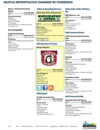 SEATTLE METROPOLITAN CHAMBER OF COMMERCE
106 TOC Leading Investors Profiles of Success Categorical Alphabetical Advertisers
Macy's - Redmond Furniture
Gallery
phone:...............................(425) 688-6850
fax:...................................... (425) 641-8578
James Hardenburgh
Manager
15340 NE 24th
Redmond, WA 98052
30 Employees
Gold Level Supportor ~ Member since 2000
web: macys. com
Gas Companies
Puget Sound Energy
phone:...............................(888) 225-5773
fax:......................................(425) 462-3300
Phil Bussey
Senior Vice President and Chief Customer
Officer
P.O. Box 97034
Bellevue, WA 98009
2800 Employees
Emerald Level Supportor ~ Member since 1917
web: pse. com
Gates & Operating Devices
Automated Gates & Equipment
phone:...............................(206) 767-9080
fax:...................................... (206) 767-9077
Brian Thorpe
General Manager
10847 East Marginal Way S
Seattle, WA 98168
32 Employees
Corporate Level Supportor ~ Member since 2006
info@aegates.com
web: aegates. com
Gift Baskets & Parcels
Chukar Cherries
phone:...............................(800) 624-9544
fax:......................................(509) 786-2591
Pam Montgomery
Founder, CEO
PO Box 510
Prosser, WA 99350
45 Employees
Member since 2008
web: chukar. com
Gifts-Retail
Ye Olde Curiosity Shop
phone:...............................(206) 682-5844
fax:......................................(206) 682-4656
Andrew James
Owner / President
Pier 54
1001 Alaskan Way
Seattle, WA 98104
25 Employees
Member since 1948
web: yeoldecuriosityshop. com
Glass-Auto, Plate, Window,
Etc.
SGS Glass Co., Inc.
phone:...............................(206) 518-5888
fax:......................................(206) 518-5889
Susan Stevens
Owner
3425 S 116th St., Ste. 125
Tukwila, WA 98168
16 Employees
web: sgsglass. com
Golf Courses-Private
Indian Summer Golf & Country
Club
phone:...............................(360) 923-1075
fax:......................................(360) 923-9037
Rolly Leonard
General Manager
5900 Troon Ln. SE
Olympia, WA 98501
25 Employees
Corporate Level Supportor ~ Member since 2004
web: okigolf. com
OKI Golf
phone:...............................(425) 454-2800
fax:......................................(425) 646-6999
David Hein
Vice President Sales & Business
Development
1416 112th Ave. NE
Bellevue, WA 98004
25 Employees
Corporate Level Supportor ~ Member since 2004
web: okigolf. com
The Plateau Club
phone:...............................(425) 868-2139
fax:......................................(425) 836-4421
David Uchida
General Manager
25625 E. Plateau Dr.
Sammamish, WA 98074
25 Employees
Corporate Level Supportor ~ Member since 2004
web: plateauclub. com
Golf Courses-Public
Chambers Bay Golf Course
phone:...............................(253) 460-4653
fax:...................................... (253) 460-0117
Jamie Fay
Director of Sales and Marketing
6320 Grandview Dr. W
University Place, WA 98467
100 Employees
Corporate Level Supportor ~ Member since 2008
web: chambersbaygolf. com
 