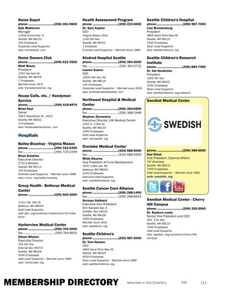 MEMBERSHIP DIRECTORY 111TOCAdvertise in this Directory
Home Depot
phone:...............................(206) 361-9600
Kyle McKinnon
Manager
11616 Aurora Ave. N.
Seattle, WA 98133
100 Employees
Corporate Level Supportor
web: homedepot. com
Home Owners Club
phone:...............................(206) 622-3500
Matt Maury
President
1202 Harrison St.
Seattle, WA 98109
7 Employees
Member since 1973
web: homeownersclub. org
House Calls, etc. / Handyman
Service
phone:...............................(206) 618-8974
Brian Saul
Owner
308 E Republican St., #415
Seattle, WA 98102
3 Employees
web: housecallshandyman. com
Hospitals
Bailey-Boushay - Virginia Mason
phone:...............................(206) 322-5300
fax:......................................(206) 720-2299
Brian Knowles
Executive Director
2720 E Madison
Seattle, WA 98112
150 Employees
Emerald Level Supportor ~ Member since 1998
web: vmmc. org/bailey-boushay
Group Health - Bellevue Medical
Center
phone:...............................(425) 502-3000
11511 NE 10th St.
Bellevue, WA 98004
Gold Level Supportor
web: ghc. org/locations/medcenters/31/index.
jhtml
Harborview Medical Center
phone:...............................(206) 744-3000
fax:...................................... (206) 744-8551
Eileen Whalen
Executive Director
325 9th Ave.
Internal Box 359717
Seattle, WA 98104
4590 Employees
Gold Level Supportor ~ Member since 1985
web: harborview. org
Health Assessment Program
phone:...............................(206) 223-6600
Dr. Gary Kaplan
CEO
Virginia Mason Clinic
1100 9th Ave.
Seattle, WA 98101
1 Employee
Emerald Level Supportor ~ Member since 1989
Kindred Hospital Seattle
phone:...............................(206) 364-2050
fax:...................................... (206) 361-5722
Lauren Suarez
CEO
10631 8th Ave. NE
Seattle, WA 98125
145 Employees
Corporate Level Supportor ~ Member since 2002
web: kindredhospitalseattle. com
Northwest Hospital & Medical
Center
phone:...............................(206) 364-0500
fax:......................................(206) 368-1949
Stephen Zieniewicz
Executive Director, UW Medical Center
1550 N. 115th St.
Seattle, WA 98133
1900 Employees
Gold Level Supportor
web: nwhospital. org
Overlake Medical Center
phone:...............................(425) 688-5000
fax:......................................(425) 688-5959
Molly Stearns
Vice President of Fund Development
1035 116th Ave. NE
Bellevue, WA 98004
2150 Employees
Executive Level Supportor
web: overlakehospital. org
Seattle Cancer Care Alliance
phone:...............................(206) 288-1400
fax:......................................(206) 288-6643
Norman Hubbard
Executive Vice President
825 Eastlake Ave. E.
G-6060, Box 19023
Seattle, WA 98109
1000 Employees
Member since 2001
web: seattlecca. org
Seattle Children's
phone:...............................(206) 987-2000
Dr. Tom Hansen
CEO
4800 Sand Point Way NE
Seattle, WA 98105
4500 Employees
Silver Level Supportor ~ Member since 1980
web: seattlechildrens. org
Seattle Children's Hospital
phone:...............................(206) 987-7000
Lisa Brandenburg
President
4800 Sand Point Way NE
Seattle, WA 98115
1500 Employees
Silver Level Supportor
web: seattlechildrens. org
Seattle Children's Research
Institute
phone:...............................(206) 884-7300
Dr. Jim Hendricks
President
1900 9th Ave.
Seattle, WA 98101
1500 Employees
Silver Level Supportor
web: seattlechildrens. org/research
Swedish Medical Center
phone:...............................(206) 386-6000
Dan Dixon
Vice President, External Affairs
747 Broadway
Seattle, WA 98122
7000 Employees
Gold Level Supportor ~ Member since 1981
web: swedish. org
Swedish Medical Center - Cherry
Hill Campus
phone:...............................(206) 320-2000
Dr. Rayburn Lewis
Senior Vice President and COO
500 17th Ave.
Seattle, WA 98122
7000 Employees
Gold Level Supportor
web: swedish. org/Locations/Cherry-Hill-
Campus
 