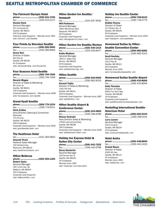 SEATTLE METROPOLITAN CHAMBER OF COMMERCE
114 TOC Leading Investors Profiles of Success Categorical Alphabetical Advertisers
The Fairmont Olympic Hotel
phone:...............................(206) 621-1700
fax:...................................... (206) 623-2271
Dennis Clark
General Manager
411 University St.
Seattle, WA 98101
540 Employees
Executive Level Supportor ~ Member since 1981
web: fairmont. com/Seattle
Four Points by Sheraton Seattle
phone:...............................(206) 282-2600
fax:......................................(206) 286-8083
Grace Neri
Director of Sales
601 Roy St
Seattle, WA 98109
61 Employees
web: starwoodhotels. com/fourpoints
Four Seasons Hotel Seattle
phone:...............................(206) 749-7000
fax:...................................... (206) 749-7099
Beverly Magee
Director of Sales & Marketing
99 Union St.
Seattle, WA 98101
230 Employees
Corporate Level Supportor ~ Member since 2008
web: fourseasons. com/seattle
Grand Hyatt Seattle
phone:...............................(206) 774-1234
fax:.......................................(206) 774-6311
Chris Collins
Area Director Catering & Convention
Services
721 Pine St.
Seattle, WA 98101
400 Employees
Corporate Level Supportor ~ Member since 2000
web: grandseattle.hyatt. com
The Heathman Hotel
fax:......................................(425) 284-5893
Amynah Virani
National Sales Manager
220 Kirkland Ave.
Redmond, WA 98033
web: heathmankirkland. com
Hilton Bellevue
phone:...............................(425) 455-1300
Robert Taylor
General Manager
300 112th Ave. SE
Bellevue, WA 98004
250 Employees
Corporate Level Supportor
web: bellevuehilton. com
Hilton Garden Inn Seattle/
Issaquah
fax:......................................(425) 837-3635
Will Parkinson
General Manager
1800 NW Gilman Blvd
Issaquah, WA 98027
56 Employees
Corporate Level Supportor
web: hiltongardeninn.hilton. com
Hilton Garden Inn Seattle/Renton
phone:...............................(425) 430-1414
fax:......................................(425) 430-8577
Kathy Madison
General Manager
1801 E. Valley Hwy
Renton, WA 98055
64 Employees
Corporate Level Supportor
web: seattlerenton.hgi. com
Hilton Seattle
phone:...............................(206) 624-0500
fax:......................................(206) 682-9029
Kanami Fujita
Director of Sales & Marketing
1301 6th Ave.
Seattle, WA 98101
250 Employees
Corporate Level Supportor ~ Member since 1987
web: seattlehilton. com
Hilton Seattle Airport &
Conference Center
phone:...............................(206) 244-4800
fax:......................................(206) 248-4499
Sharon Andrade
Area Director Sales & Marketing
17620 International Blvd.
Seattle, WA 98188
245 Employees
Corporate Level Supportor ~ Member since 2004
web: seattleairport.hilton. com
Holiday Inn Express Hotel &
Suites City Center
phone:...............................(206) 441-7222
fax:...................................... (206) 441-0786
Darcy Hambrick
General Manager
226 Aurora Ave. N
Seattle, WA 98109
45 Employees
Member since 1997
web: hiexpress. com/sea-cityctr
Holiday Inn Seattle Center
phone:...............................(206) 728-8123
fax:......................................(206) 728-2779
Debbie Pearce
Director of Sales
211 Dexter Ave. N
Seattle, WA 98109
65 Employees
Corporate Level Supportor ~ Member since 2003
web: holidayinn. com/seattlewa
Homewood Suites by Hilton -
Seattle Convention Center
phone:...............................(206) 682-8282
fax:......................................(206) 682-5315
Scott Snofsky
General Manager
1011 Pike St.
Seattle, WA 98101
60 Employees
Member since 2007
web: homewoodsuitesseattle. com
Homewood Suites Seattle Airport
phone:...............................(206) 433-8000
fax:......................................(206) 433-8994
Kelly Thornton
Director of Sales
6955 Fort Dent Way
Tukwila, WA 98188
34 Employees
Corporate Level Supportor
web: seattletukwila.homewoodsuites. com
Hostelling International Seattle-
American Hotel
phone:...............................(206) 622-5443
fax:.......................................(206) 299-4141
Larry Larson
General Manager
520 S King St.
Seattle, WA 98104
20 Employees
web: americanhotelseattle. com
Hotel Andra
phone:...............................(206) 448-8600
fax:......................................(206) 443-1420
Crystal Bauer
Director of Sales
2000 4th Ave.
Seattle, WA 98121
55 Employees
Member since 1992
web: hotelandra. com
 